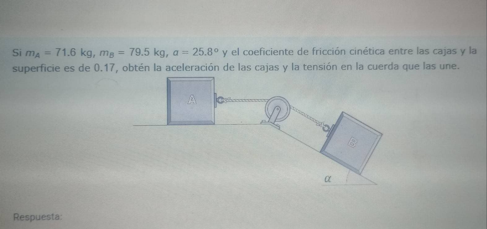 Si m_A=71.6kg, m_B=79.5kg, a=25.8° y el coeficiente de fricción cinética entre las cajas y la 
superficie es de 0.17, obtén la aceleración de las cajas y la tensión en la cuerda que las une. 
Respuesta: