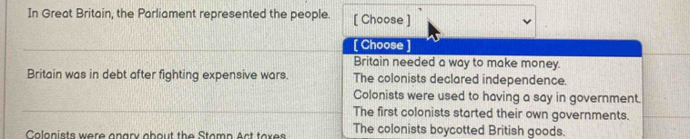 In Great Britain, the Parliament represented the people. [ Choose ]
[ Choose ]
Britain needed a way to make money.
Britain was in debt after fighting expensive wars. The colonists declared independence
Colonists were used to having a say in government.
The first colonists started their own governments.
Colonists were anary about the Stamp Act taxes The colonists boycotted British goods.