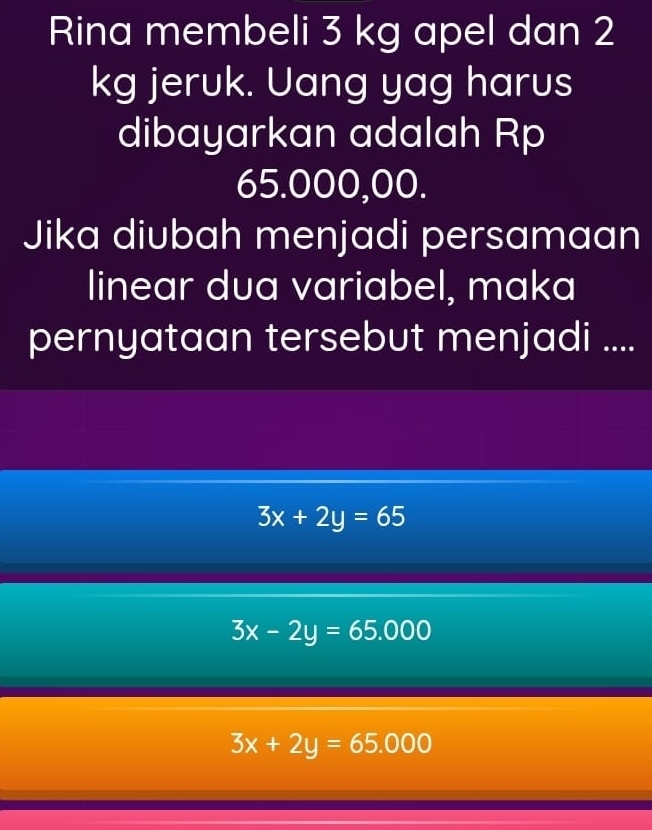 Rina membeli 3 kg apel dan 2
kg jeruk. Uang yag harus
dibayarkan adalah Rp
65.000,00.
Jika diubah menjadi persamaan
linear dua variabel, maka
pernyataan tersebut menjadi ....
3x+2y=65
3x-2y=65.000
3x+2y=65.000