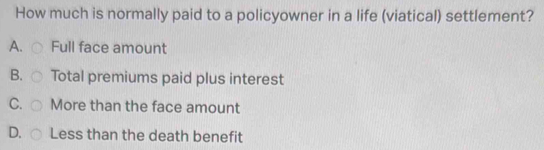 How much is normally paid to a policyowner in a life (viatical) settlement?
A. Full face amount
B. Total premiums paid plus interest
C. More than the face amount
D. Less than the death benefit