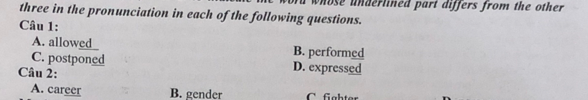 whose underlined part differs from the other
three in the pronunciation in each of the following questions.
Câu 1:
A. allowed B. performed
C. postponed D. expressed
Câu 2:
A. career B. gender C. fghter