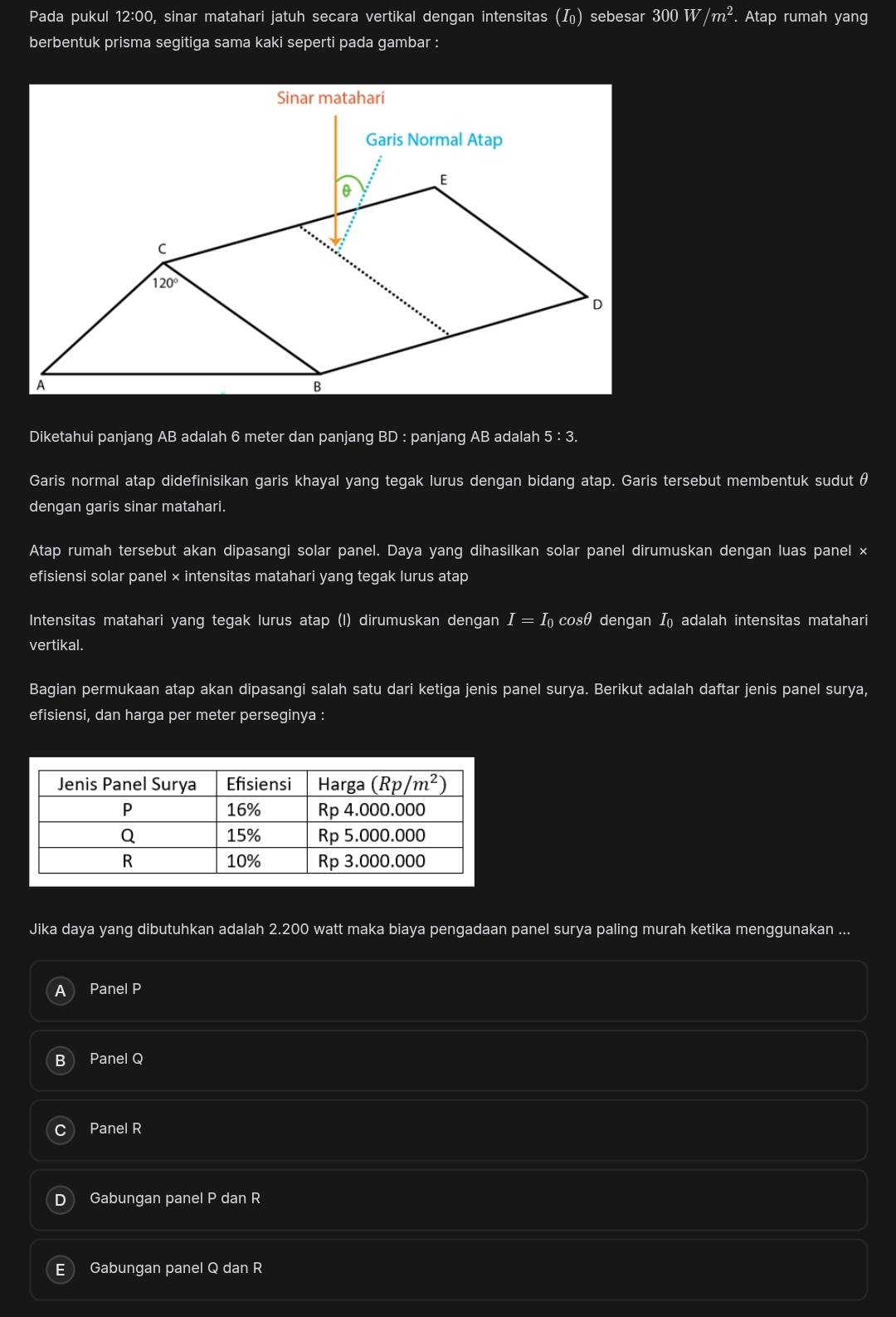Pada pukul 12:00, sinar matahari jatuh secara vertikal dengan intensitas () sebesar 300 W/m^2.. Atap rumah yang
berbentuk prisma segitiga sama kaki seperti pada gambar :
Diketahui panjang AB adalah 6 meter dan panjang BD : panjang AB adalah 5 : 3.
Garis normal atap didefinisikan garis khayal yang tegak lurus dengan bidang atap. Garis tersebut membentuk sudut θ
dengan garis sinar matahari.
Atap rumah tersebut akan dipasangi solar panel. Daya yang dihasilkan solar panel dirumuskan dengan luas panel ×
efisiensi solar panel × intensitas matahari yang tegak lurus atap
Intensitas matahari yang tegak lurus atap (l) dirumuskan dengan I = I cosθ dengan I adalah intensitas matahari
vertikal.
Bagian permukaan atap akan dipasangi salah satu dari ketiga jenis panel surya. Berikut adalah daftar jenis panel surya,
efisiensi, dan harga per meter perseginya :
Jika daya yang dibutuhkan adalah 2.200 watt maka biaya pengadaan panel surya paling murah ketika menggunakan ...
a Panel P
B Panel Q
C Panel R
D Gabungan panel P dan R
Gabungan panel Q dan R