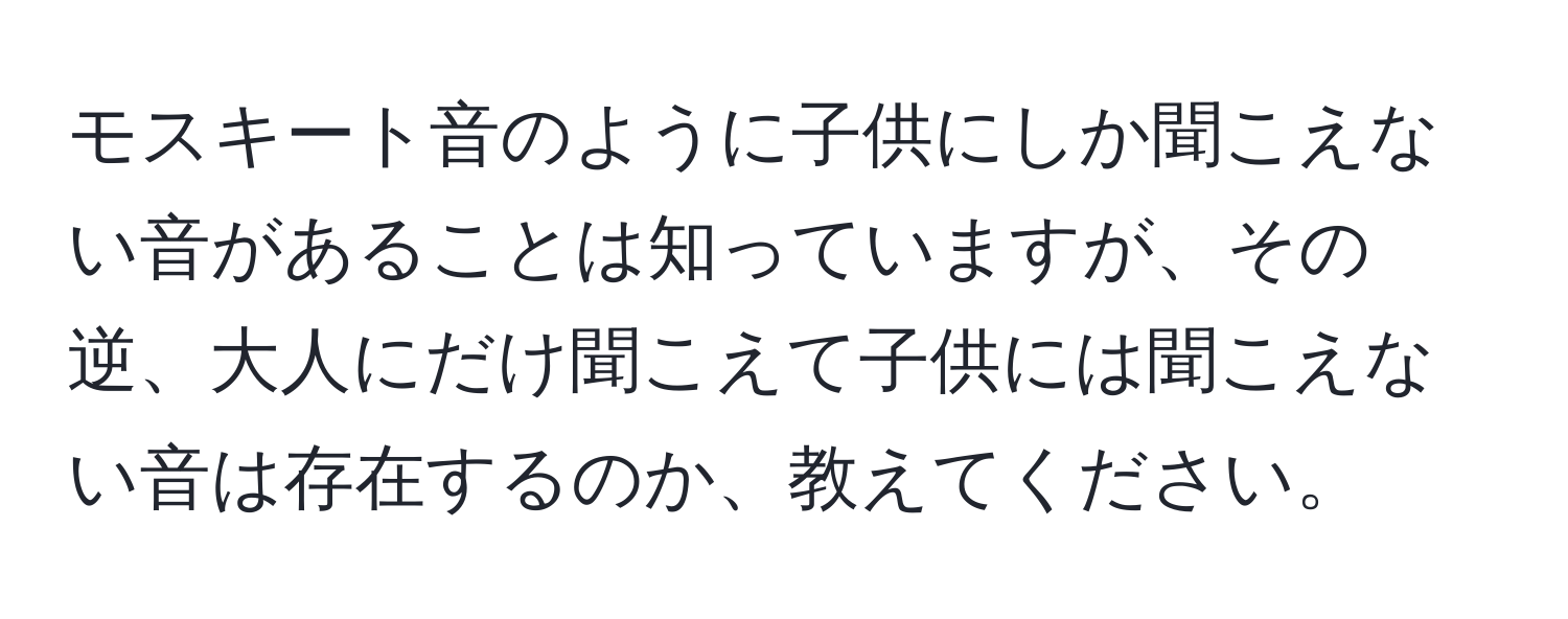 モスキート音のように子供にしか聞こえない音があることは知っていますが、その逆、大人にだけ聞こえて子供には聞こえない音は存在するのか、教えてください。