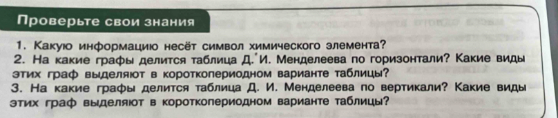 Проверьте свои знания 
1. Какуюо информациюо несёт символ химического элемента? 
2. На какие графы делится таблица Д. И. Менделеева по горизонтали? Какие виды 
этих граф выделяюот в короткопериодном варианте таблицы? 
3. На какие граφы делится таблица Д. И. Менделеева по вертикали? Какие виды 
тих граф выделяот в короткопериодном варианте таблицы?