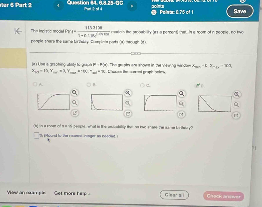 ter 6 Part 2 < Question 64, 6.8.25-GC points W 00010. 9457, 00.12 0 
Part 2 of 4 Save 
❷ Points: 0.75 of 1 
The logistic model  P(n)= (113.3198)/1+0.115e^(0.0912n)  models the probability (as a percent) that, in a room of n people, no two 
people share the same birthday. Complete parts (a) through (d). 
(a) Use a graphing utility to graph P=P(n). The graphs are shown in the viewing window X_min=0, X_max=100,
X_scl=10, Y_min=0, Y_max=100, Y_scl=10. Choose the correct graph below. 
A 
B. 
C. 
D. 
z 

(b) In a room of n=19 people, what is the probability that no two share the same birthday? 
% (Round to the nearest integer as needed.) 
1) 
View an example Get more help ^ Clear all Check answer