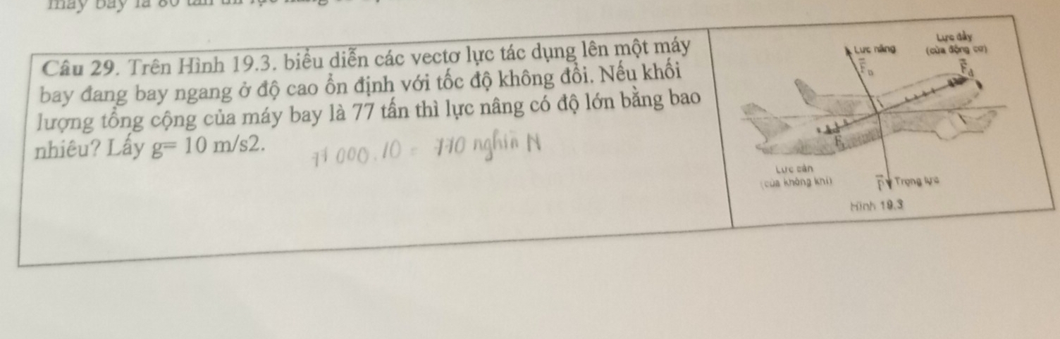 may bay la 8 
Câu 29. Trên Hình 19.3. biểu diễn các vectơ lực tác dụng lên một máy 
bay đang bay ngang ở độ cao ổn định với tốc độ không đổi. Nếu khối 
lượng tổng cộng của máy bay là 77 tấn thì lực nâng có độ lớn bằng bao 
nhiêu? Lấy g=10m/s2.