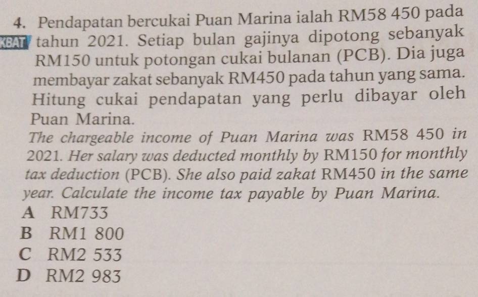 Pendapatan bercukai Puan Marina ialah RM58 450 pada
A tahun 2021. Setiap bulan gajinya dipotong sebanyak
RM150 untuk potongan cukai bulanan (PCB). Dia juga
membayar zakat sebanyak RM450 pada tahun yang sama.
Hitung cukai pendapatan yang perlu dibayar oleh
Puan Marina.
The chargeable income of Puan Marina was RM58 450 in
2021. Her salary was deducted monthly by RM150 for monthly
tax deduction (PCB). She also paid zakat RM450 in the same
year. Calculate the income tax payable by Puan Marina.
A RM733
B RM1 800
C RM2 533
D RM2 983