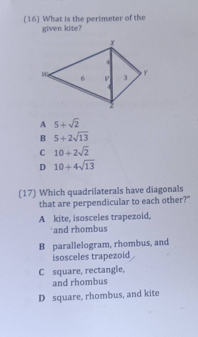 (16) What is the perimeter of the
given kite?
A 5+sqrt(2)
B 5+2sqrt(13)
C 10+2sqrt(2)
D 10+4sqrt(13)
(17) Which quadrilaterals have diagonals
that are perpendicular to each other?”
A kite, isosceles trapezoid,
*and rhombus
B parallelogram, rhombus, and
isosceles trapezoid
C square, rectangle,
and rhombus
D square, rhombus, and kite