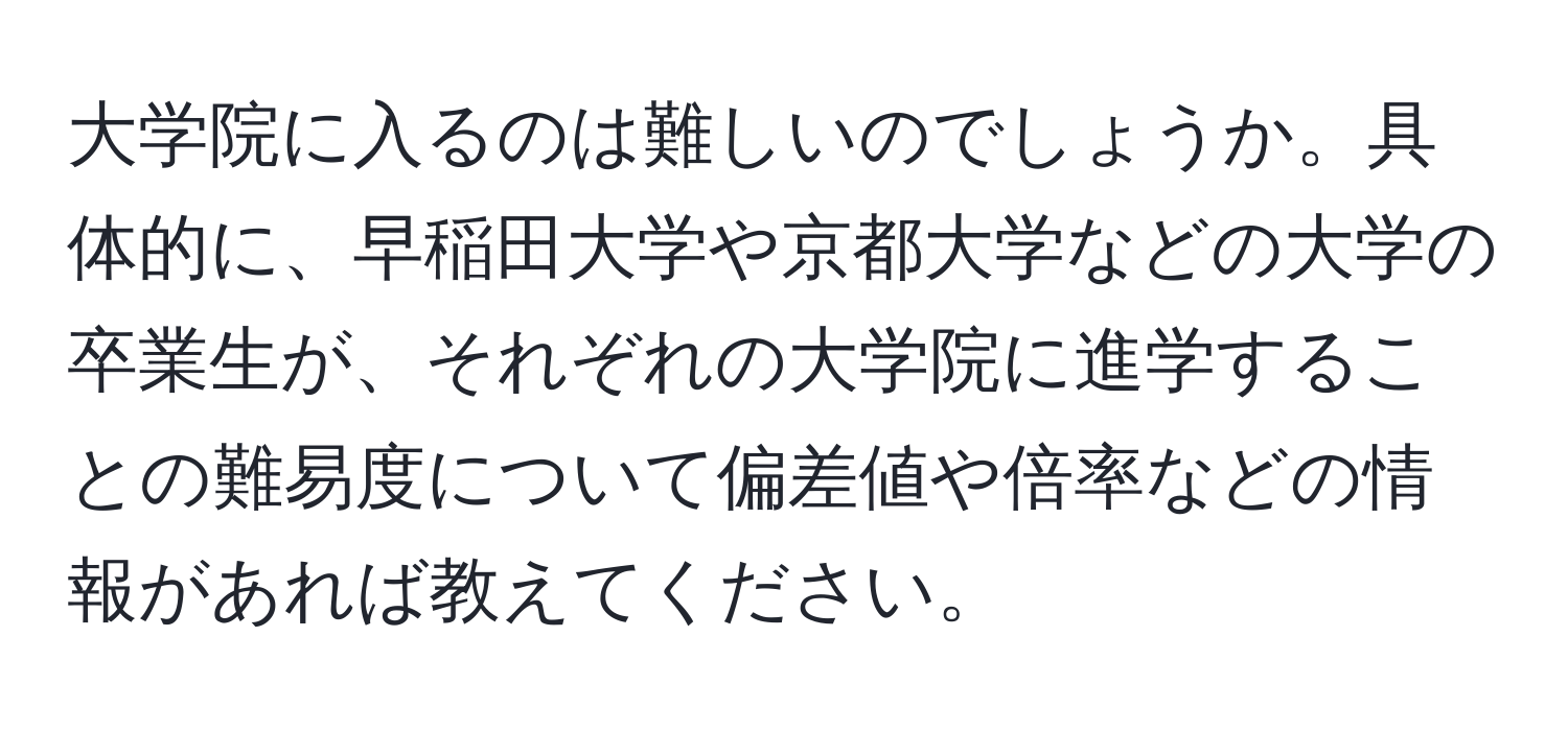 大学院に入るのは難しいのでしょうか。具体的に、早稲田大学や京都大学などの大学の卒業生が、それぞれの大学院に進学することの難易度について偏差値や倍率などの情報があれば教えてください。