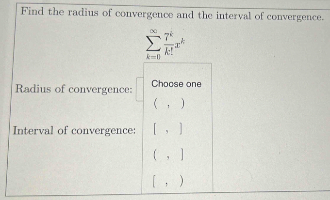 Find the radius of convergence and the interval of convergence.
sumlimits _(k=0)^(∈fty) 7^k/k! x^k
Radius of convergence: Choose one
(,) 
Interval of convergence: [,]
(,]
[,)