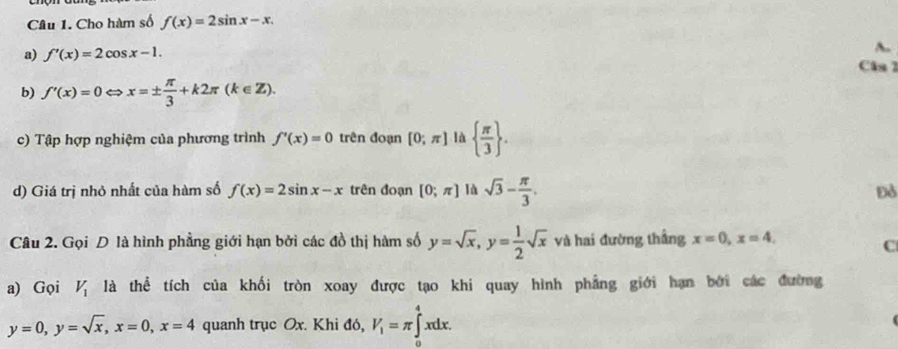 Cho hàm số f(x)=2sin x-x. 
a) f'(x)=2cos x-1. A. 
Câs 1 
b) f'(x)=0Leftrightarrow. x=±  π /3 +k2π (k∈ Z). 
c) Tập hợp nghiệm của phương trình f'(x)=0 trên đoạn [0;π ] là   π /3 . 
d) Giá trị nhỏ nhất của hàm số f(x)=2sin x-x trên đoạn [0;π ] là sqrt(3)- π /3 . 
Đỏ 
Câu 2. Gọi D là hình phẳng giới hạn bởi các đồ thị hàm số y=sqrt(x), y= 1/2 sqrt(x) và hai đường thắng x=0, x=4. 
C 
a) Gọi V_1 là thể tích của khối tròn xoay được tạo khi quay hình phẳng giới hạn bởi các đường
y=0, y=sqrt(x), x=0, x=4 quanh trục Ox. Khi đó, V_1=π ∈tlimits _0^4xdx.