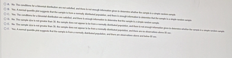 A. No. The conditions for a binomial distribution are not salisfied, and there is not enough information given to determine whether the sample is a simple random sample
B. Yes. A normal quantile plot suggests that the sample is from a normally distributed population, and there is enough information to determine that the sample is a simple random sample
C. Yes. The conditions for a binomial distribution are satisfied, and there is enough information to determine that the sample is a simple random sample
D. No. The sample size is not greater than 30, the sample does not appeer to be from a normally distributed population, and there is not enough Information given to determine whether the sample is a simple random sample
E. No. The sample size is not greater than 30, the sample does not appear to be from a normally distributed population, and there are no observations above 80 sec
F. Yes. A normal quantile plot suggests that the sample is from a normally distributed population, and there are observations above and belew 80 sec