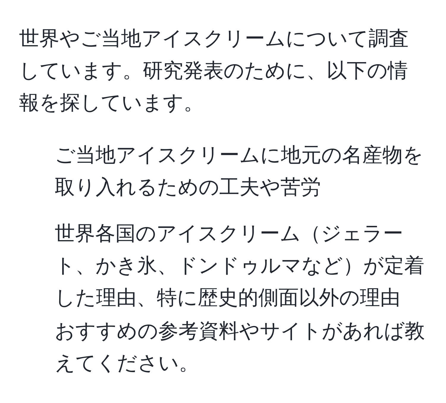 世界やご当地アイスクリームについて調査しています。研究発表のために、以下の情報を探しています。  
1. ご当地アイスクリームに地元の名産物を取り入れるための工夫や苦労  
2. 世界各国のアイスクリームジェラート、かき氷、ドンドゥルマなどが定着した理由、特に歴史的側面以外の理由  
おすすめの参考資料やサイトがあれば教えてください。