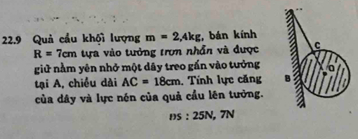 22.9 Quả cầu khội lượng m=2,4kg :, bán kính
R=7cm tựa vào tưởng trơn nhẫn và được C
giữ nằm yên nhở một dây treo gấn vào tưởng 
tại A, chiều dài AC=18cm. Tính lực căng B 
của dây và lực nén của quả cầu lên tưởng.
DS:25 N, 7N