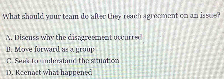 What should your team do after they reach agreement on an issue?
A. Discuss why the disagreement occurred
B. Move forward as a group
C. Seek to understand the situation
D. Reenact what happened