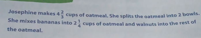 Josephine makes 4 2/3  cups of oatmeal. She splits the oatmeal into 2 bowls. 
She mixes bananas into 2 1/4  cups of oatmeal and walnuts into the rest of 
the oatmeal.