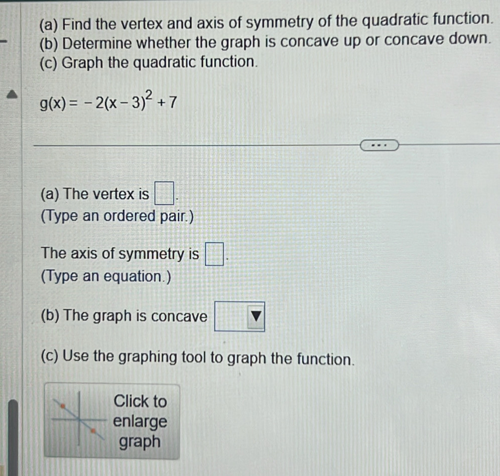 Find the vertex and axis of symmetry of the quadratic function. 
(b) Determine whether the graph is concave up or concave down. 
(c) Graph the quadratic function.
g(x)=-2(x-3)^2+7
(a) The vertex is □. 
(Type an ordered pair.) 
The axis of symmetry is □. 
(Type an equation.) 
(b) The graph is concave v
(c) Use the graphing tool to graph the function. 
Click to 
enlarge 
graph