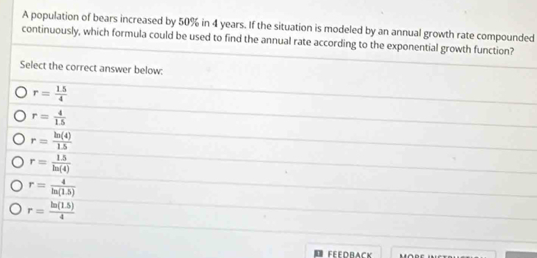 A population of bears increased by 50% in 4 years. If the situation is modeled by an annual growth rate compounded
continuously, which formula could be used to find the annual rate according to the exponential growth function?
Select the correct answer below:
r= (1.5)/4 
r= 4/1.5 
r= ln (4)/1.5 
r= (1.5)/ln (4) 
r= 4/ln (1.5) 
r= (ln (1.5))/4 
FEEDBACK