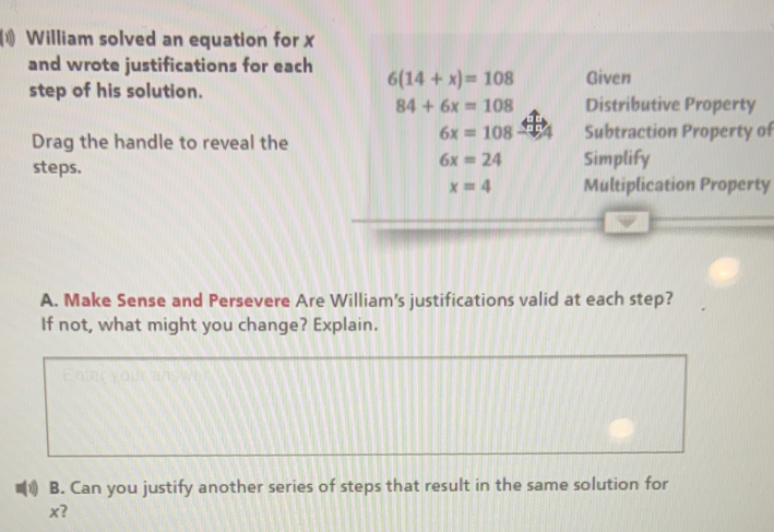 William solved an equation for x
and wrote justifications for each 6(14+x)=108 Given
step of his solution.
84+6x=108 Distributive Property
Drag the handle to reveal the
6x=108 Subtraction Property of
steps.
6x=24 Simplify
x=4 Multiplication Property
A. Make Sense and Persevere Are William's justifications valid at each step?
If not, what might you change? Explain.
B. Can you justify another series of steps that result in the same solution for
x?