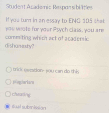 Student Academic Responsibilities
If you turn in an essay to ENG 105 that
you wrote for your Psych class, you are
commiting which act of academic
dishonesty?
trick question- you can do this
plagiarism
cheating
dual submission