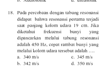 Auosom
18. Pada percobaan dengan tabung resonansi
didapat bahwa resonansi pertama terjadi
saat panjang kolom udara 19 cm. Jika
diketahui frekuensi bunyi yang
dipancarkan melalui tabung resonansi
adalah 450 Hz, cepat rambat bunyi yang
melalui kolom udara tersebut adalah …
a. 340 m/s c. 345 m/s
b. 342 m/s d. 350 m/s