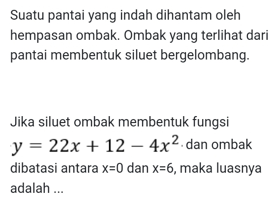 Suatu pantai yang indah dihantam oleh 
hempasan ombak. Ombak yang terlihat dari 
pantai membentuk siluet bergelombang. 
Jika siluet ombak membentuk fungsi
y=22x+12-4x^2 dan ombak 
dibatasi antara x=0 dan x=6 , maka luasnya 
adalah ...