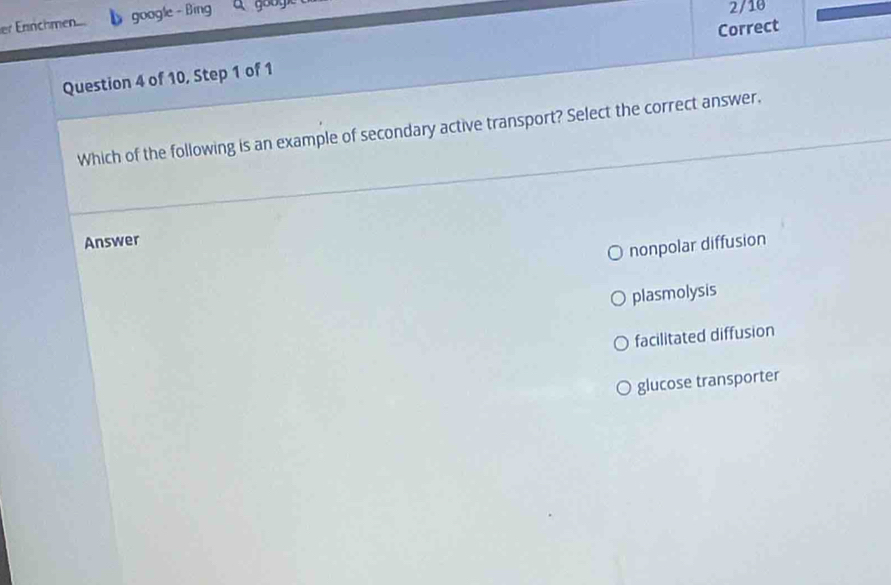 er Ennchmen google - Bing
2/10
Question 4 of 10, Step 1 of 1 Correct
Which of the following is an example of secondary active transport? Select the correct answer,
Answer
nonpolar diffusion
plasmolysis
facilitated diffusion
glucose transporter