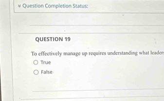 Question Completion Status:
QUESTION 19
To effectively manage up requires understanding what leaders
True
False