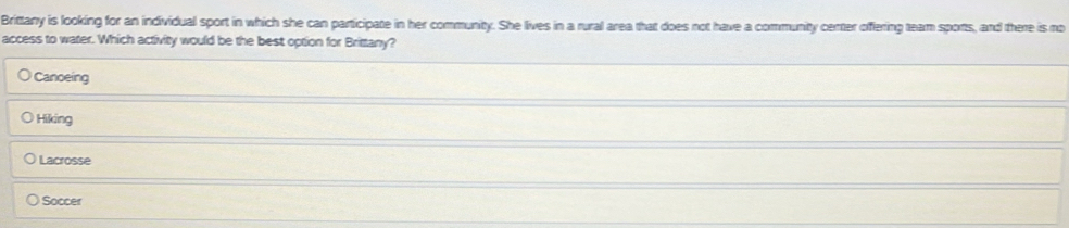 Brittany is looking for an individual sport in which she can participate in her community. She lives in a rural area that does not have a community center offering team sports, and there is no
access to water. Which activity would be the best option for Brittany?
Canoeing
Hiking
Lacrosse
Soccer