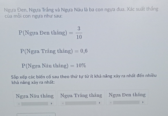 Ngựa Đen, Ngựa Trắng và Ngựa Nâu là ba con ngựa đua. Xác suất thắng
của mỗi con ngựa như sau:
P(Ngựa Đen thắng) = 3/10 
P(Ngựa Trắng thắng) =0,6
P(Ngựa Nâu thắng) =10%
Sắp xếp các biến cố sau theo thứ tự từ ít khả năng xảy ra nhất đến nhiều
khả năng xảy ra nhất:
Ngựa Nâu thắng Ngựa Trắng thắng Ngựa Đen thắng