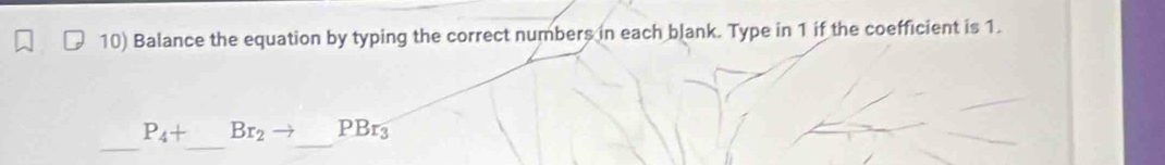 Balance the equation by typing the correct numbers in each blank. Type in 1 if the coefficient is 1. 
_ 
_ 
_
P_4+ Br_2 PBr_3