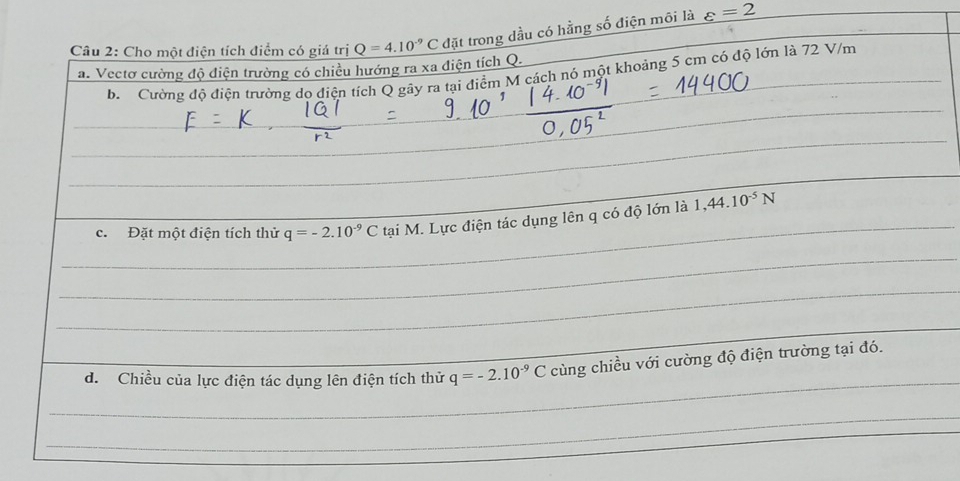 Cho một điện tích điểm có giá trị Q=4.10^(-9)C đặt trong dầu có hằng số điện môi là varepsilon =2
a. Vectơ cường độ điện trường có chiều hướng ra xa điện tích Q. b. Cường độ điện trường do điện tích Q gây ra tại điểm M cách nó một khoảng 5 cm có độ lớn là 72 V/m
_ 
_ 
_ 
_ 
_ 
_ 
_ 
c. Đặt một điện tích thử q=-2.10^(-9)C tại M. Lực điện tác dụng lên q có độ lớn là 1,44.10^(-5)N
_ 
_ 
_ 
_ 
_ 
d. Chiều của lực điện tác dụng lên điện tích thử q=-2.10^(-9)C cùng chiều với cường độ điện trường tại đó. 
_