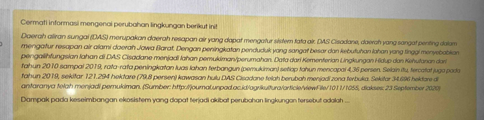 Cermati informasi mengenai perubahan lingkungan berikut ini! 
Daerah aliran sungai (DAS) merupakan daerah resapan air yang dapat mengatur sistem tata air. DAS Cisadane, daerch yang sangat penting dalam 
mengatur resapan air alami daerah Jawa Barat. Dengan peningkatan penduduk yang sangat besar dan kebutuhan lahan yang tinggi menyebabkan 
pengalihfungsian Iahan di DAS Cisadane menjadi Iahan pemukiman/perumahan. Data dari Kementerian Lingkungan Hidup dan Kehutanan dari 
tahun 2010 sampai 2019, rata-rata peningkatan luas Iahan terbangun (pemukiman) setiap tahun mencapai 4,36 persen. Selain itu, tercatat juga pada 
tahun 2019, sekitar 121.294 hektare (79.8 persen) kawasan hulu DAS Cisadane telah berubah menjadi zona terbuka. Sekitar 34.696 hektare di 
antaranya telah menjadi pemukiman. (Sumber: http://journal.unpad.ac.id/agrikultura/article/viewFile/1011/1055, diakses: 23 September 2020) 
Dampak pada keseimbangan ekosistem yang dapat terjadi akibat perubahan lingkungan tersebut adalah ...