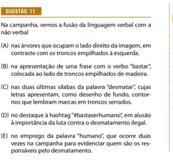 Na campanha, vemos a fusão da linguagem verbal com a
não verbal
(A) nas árvores que ocupam o lado direito da imagem, em
contraste com os troncos empilhados à esquerda.
(B) na apresentação de uma frase com o verbo "bastar”,
colocada ao lado de troncos empilhados de madeira.
(C) nas duas últimas sílabas da palavra 'desmatar'', cujas
letras apresentam, como desenho de fundo, contor-
nos que lembram marcas em troncos serrados.
(D) no destaque à hashtag '#bastaserhumano'', em alusão
à importância da luta contra o desmatamento ilegal.
(E) no emprego da palavra 'humano', que ocorre duas
vezes na campanha para evidenciar quem são os res-
ponsáveis pelo desmatamento.