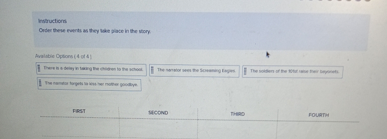 Instructions 
Order these events as they take place in the story. 
Available Options ( 4 of 4 ) 
There is a delay in taking the children to the school. The narrator sees the Screaming Eagles. The soldiers of the 101st raise their bayonets. 
The narrator forgets to kiss her mother goodbye.