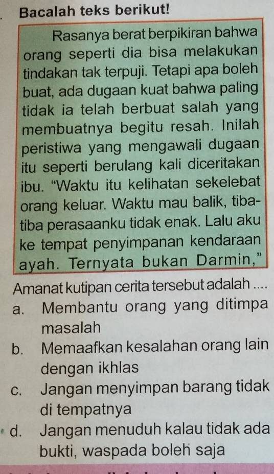 Bacalah teks berikut!
Rasanya berat berpikiran bahwa
orang seperti dia bisa melakukan
tindakan tak terpuji. Tetapi apa boleh
buat, ada dugaan kuat bahwa paling
tidak ia telah berbuat salah yang .
membuatnya begitu resah. Inilah
peristiwa yang mengawali dugaan
itu seperti berulang kali diceritakan
ibu. “Waktu itu kelihatan sekelebat
orang keluar. Waktu mau balik, tiba-
tiba perasaanku tidak enak. Lalu aku
ke tempat penyimpanan kendaraan
ayah. Ternyata bukan Darmin,"
Amanat kutipan cerita tersebut adalah ....
a. Membantu orang yang ditimpa
masalah
b. Memaafkan kesalahan orang lain
dengan ikhlas
c. Jangan menyimpan barang tidak
di tempatnya
d. Jangan menuduh kalau tidak ada
bukti, waspada boleh saja