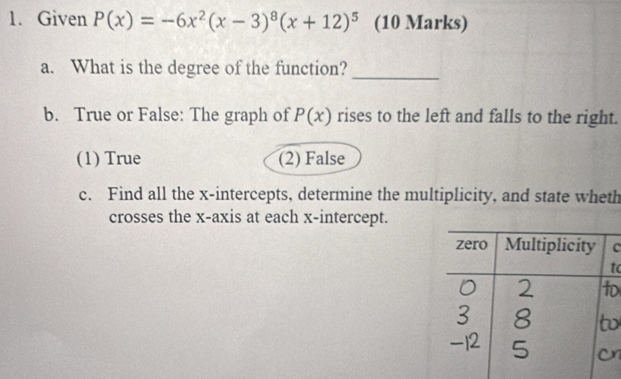 Given P(x)=-6x^2(x-3)^8(x+12)^5 (10 Marks)
a. What is the degree of the function?
_
b. True or False: The graph of P(x) rises to the left and falls to the right.
(1) True (2) False
c. Find all the x-intercepts, determine the multiplicity, and state wheth
crosses the x-axis at each x-intercept.
C
o