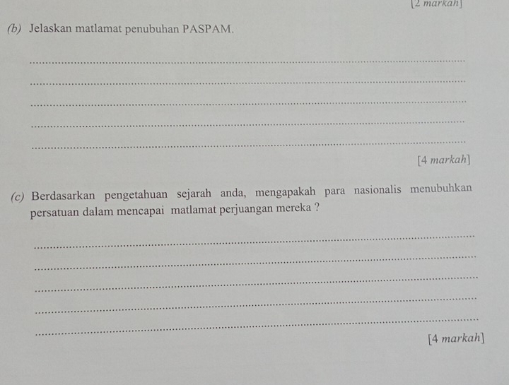 [2 markah] 
(b) Jelaskan matlamat penubuhan PASPAM. 
_ 
_ 
_ 
_ 
_ 
[4 markah] 
(c) Berdasarkan pengetahuan sejarah anda, mengapakah para nasionalis menubuhkan 
persatuan dalam mencapai matlamat perjuangan mereka ? 
_ 
_ 
_ 
_ 
_ 
[4 markah]