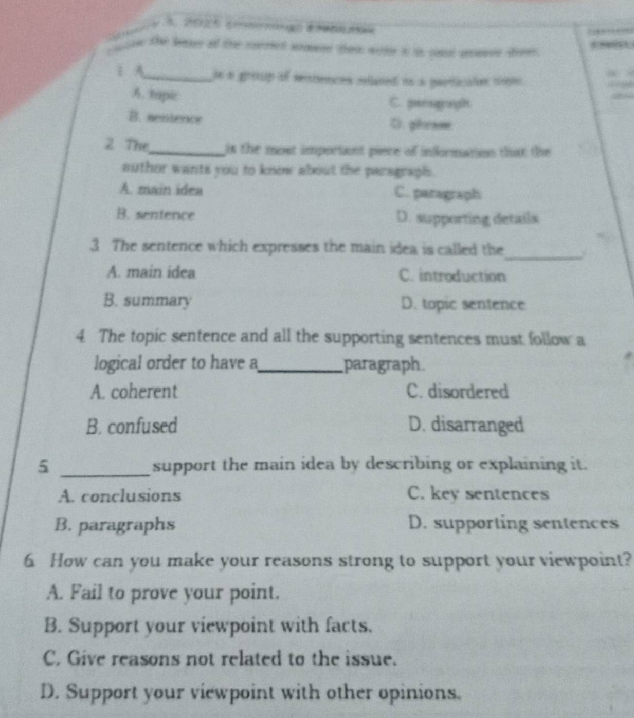 Sa 5.25 E d 
ae the boee of the cait amen ten aote i is ont aarse dow .
A_ je a group of mntences related os a particaion sepo
A. tapi C. gaseagronght
B. sentence D. phraoe
2 The_ is the most important piece of infrmatios that the 
suthor wants you to know about the paragraph.
A. main idea C. paragraph
B. sentence D. supporting details
_
3 The sentence which expresses the main idea is called the
A. main idea C. introduction
B. summary D. topic sentence
4. The topic sentence and all the supporting sentences must follow a
logical order to have a_ paragraph
A. coherent C. disordered
B. confused D. disarranged
5 _support the main idea by describing or explaining it.
A. conclusions C. key sentences
B. paragraphs D. supporting sentences
6 How can you make your reasons strong to support your viewpoint?
A. Fail to prove your point.
B. Support your viewpoint with facts.
C. Give reasons not related to the issue.
D. Support your viewpoint with other opinions.