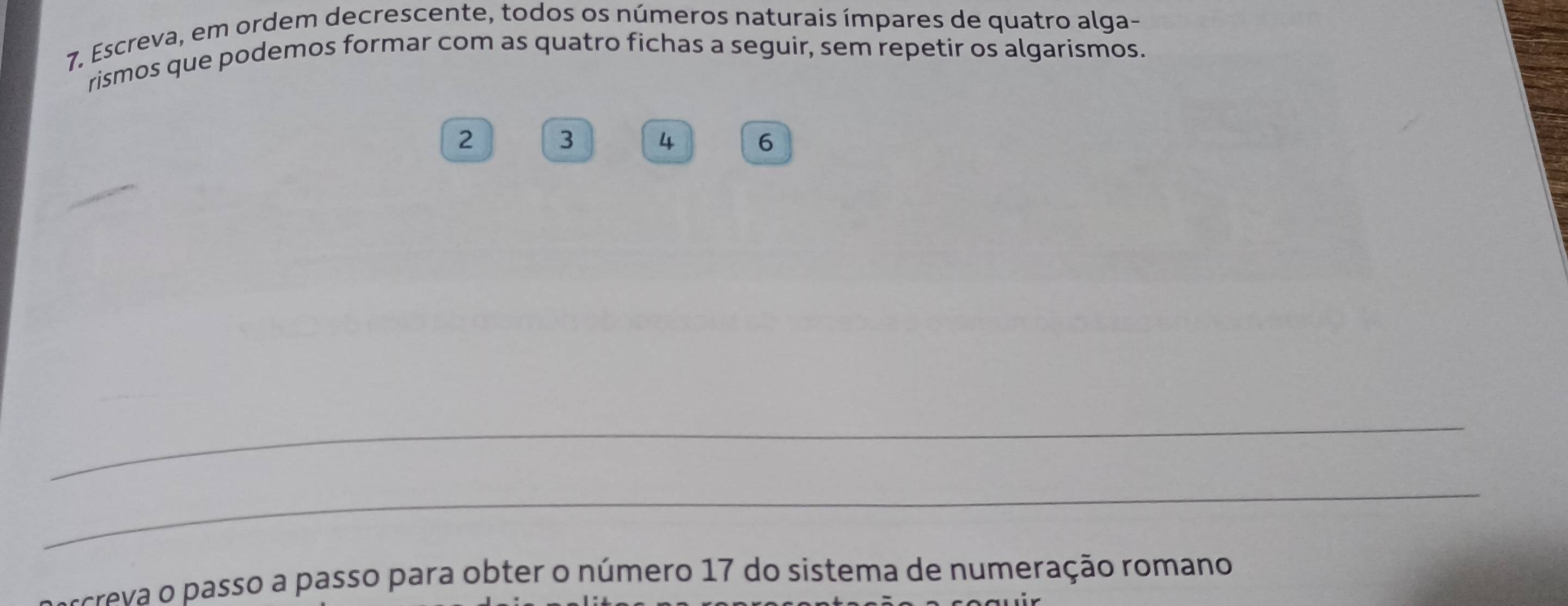 Escreva, em ordem decrescente, todos os números naturais ímpares de quatro alga- 
rismos que podemos formar com as quatro fichas a seguir, sem repetir os algarismos.
2 3 4 6
c v asso a passo para obter o número 17 do sistema de numeração romano