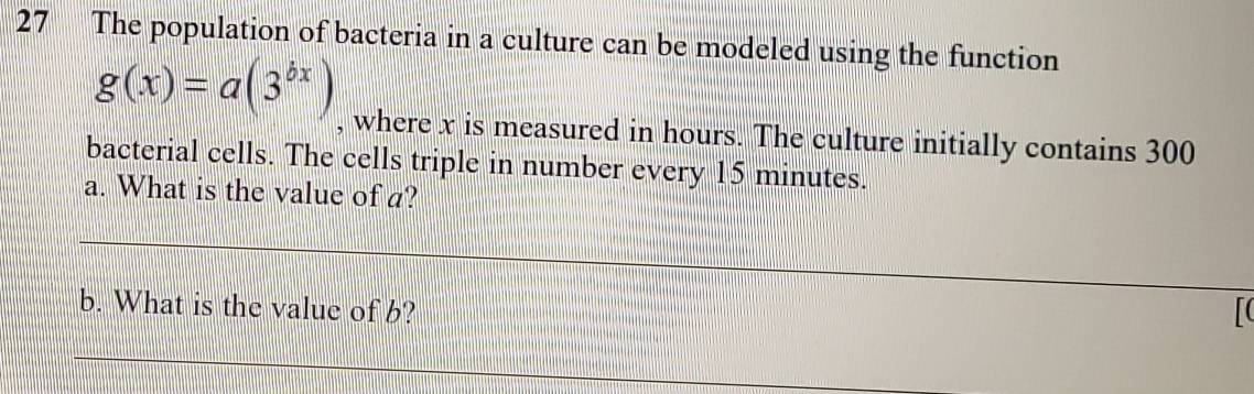 The population of bacteria in a culture can be modeled using the function
g(x)=a(3^(bx)) , where x is measured in hours. The culture initially contains 300
bacterial cells. The cells triple in number every 15 minutes. 
a. What is the value of a? 
_ 
_ 
_ 
_ 
_ 
b. What is the value of b? 

_