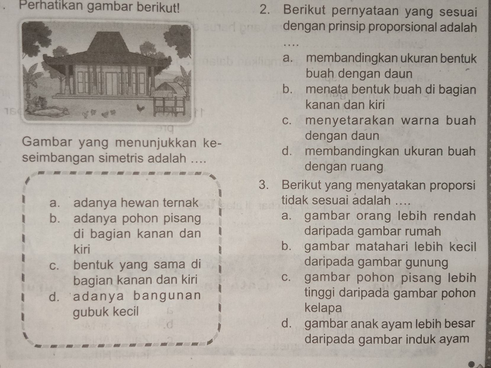 Perhatikan gambar berikut! 2. Berikut pernyataan yang sesuai
dengan prinsip proporsional adalah
_
…
a. membandingkan ukuran bentuk
buah dengan daun
b. menata bentuk buah di bagian
kanan dan kiri
15
c. menyetarakan warna buah
Gambar yang menunjukkan ke-
dengan daun
d. membandingkan ukuran buah
seimbangan simetris adalah ....
dengan ruang
3. Berikut yang menyatakan proporsi
a. adanya hewan ternak
tidak sesuai adalah ....
b. adanya pohon pisang a. gambar orang lebih rendah
di bagian kanan dan daripada gambar rumah
kiri b. gambar matahari lebih kecil
c. bentuk yang sama di daripada gambar gunung
bagian kanan dan kiri c. gambar pohon pisang lebih
d. adanya bangunan
tinggi daripada gambar pohon
gubuk kecil
kelapa
d. gambar anak ayam lebih besar
daripada gambar induk ayam