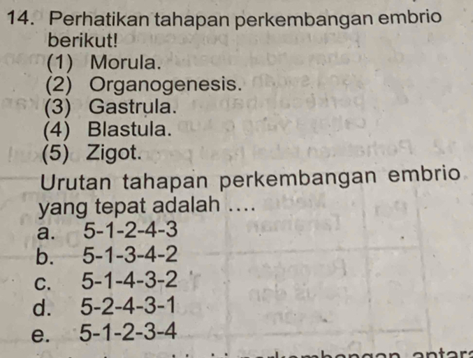 Perhatikan tahapan perkembangan embrio
berikut!
(1) Morula.
(2) Organogenesis.
(3) Gastrula.
(4) Blastula.
(5) Zigot.
Urutan tahapan perkembangan embrio
yang tepat adalah ...
a. 5 -1 -2 -4 -3
b. . 5 -1 -3 -4 -2
C. 5 -1 -4 -3 -2
d. 5 -2 -4 -3 -1
e. 5 -1 -2 -3 -4