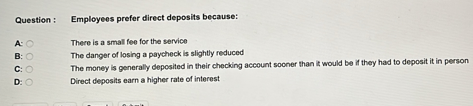 Question : Employees prefer direct deposits because:
A: C There is a small fee for the service
B: ○ The danger of losing a paycheck is slightly reduced
C: ○ The money is generally deposited in their checking account sooner than it would be if they had to deposit it in person
D: Direct deposits earn a higher rate of interest