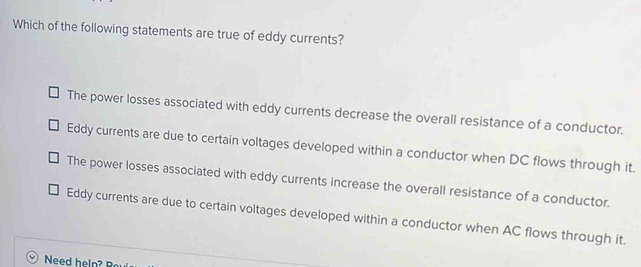 Which of the following statements are true of eddy currents?
The power losses associated with eddy currents decrease the overall resistance of a conductor.
Eddy currents are due to certain voltages developed within a conductor when DC flows through it.
The power losses associated with eddy currents increase the overall resistance of a conductor.
Eddy currents are due to certain voltages developed within a conductor when AC flows through it.