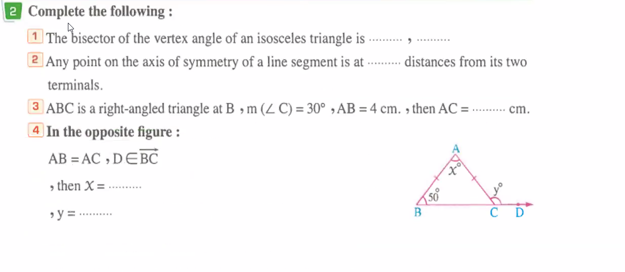 Complete the following :
1 The bisector of the vertex angle of an isosceles triangle is _,_
Any point on the axis of symmetry of a line segment is at_ distances from its two
terminals.
③ ABC is a right-angled triangle at B ， m(∠ C)=30°,AB=4cm. , then AC= _ cm.
4 In the opposite figure :
AB=AC,D∈ vector BC
, then X= _
,y= _