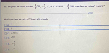 You are given the list of numbers,  sqrt(55),- 8/5 ,-7,0,2.7377377·s ,9. Which numbers are rational? Irrational?
Which numbers are rational? Select all that apply.
A. 0
B. 9
c. 2.73773777. ..
D. sqrt(55)
E. - 8/5 
F -7