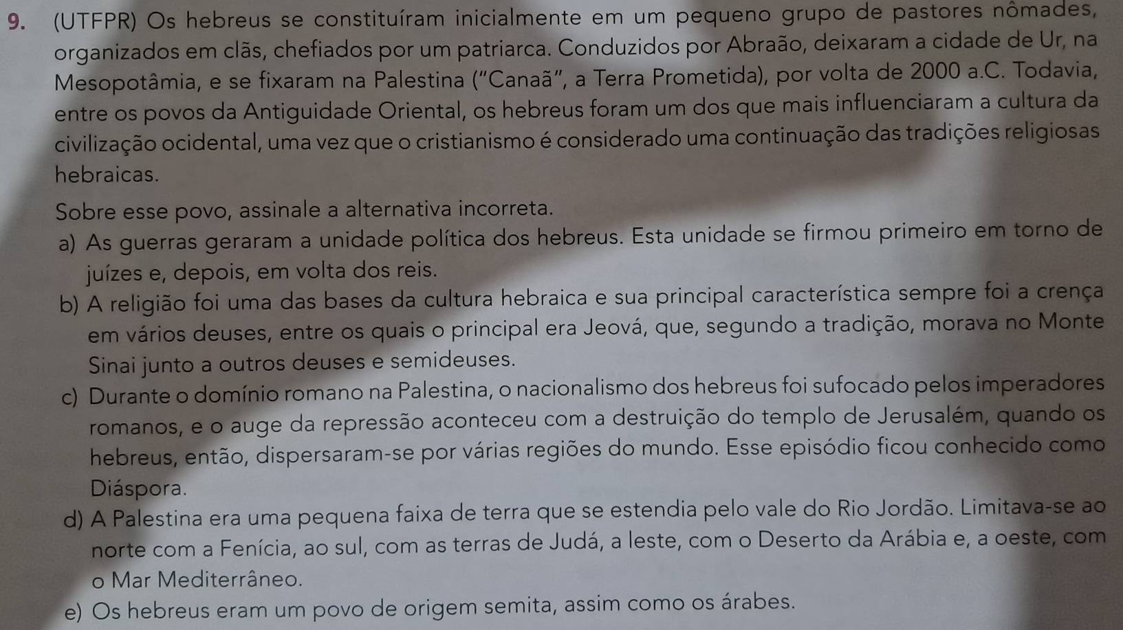 (UTFPR) Os hebreus se constituíram inicialmente em um pequeno grupo de pastores nômades,
organizados em clãs, chefiados por um patriarca. Conduzidos por Abraão, deixaram a cidade de Ur, na
Mesopotâmia, e se fixaram na Palestina (''C Canaã'', a Terra Prometida), por volta de 2000 a.C. Todavia,
entre os povos da Antiguidade Oriental, os hebreus foram um dos que mais influenciaram a cultura da
civilização ocidental, uma vez que o cristianismo é considerado uma continuação das tradições religiosas
hebraicas.
Sobre esse povo, assinale a alternativa incorreta.
a) As guerras geraram a unidade política dos hebreus. Esta unidade se firmou primeiro em torno de
juízes e, depois, em volta dos reis.
b) A religião foi uma das bases da cultura hebraica e sua principal característica sempre foi a crença
em vários deuses, entre os quais o principal era Jeová, que, segundo a tradição, morava no Monte
Sinai junto a outros deuses e semideuses.
c) Durante o domínio romano na Palestina, o nacionalismo dos hebreus foi sufocado pelos imperadores
romanos, e o auge da repressão aconteceu com a destruição do templo de Jerusalém, quando os
hebreus, então, dispersaram-se por várias regiões do mundo. Esse episódio ficou conhecido como
Diáspora.
d) A Palestina era uma pequena faixa de terra que se estendia pelo vale do Rio Jordão. Limitava-se ao
norte com a Fenícia, ao sul, com as terras de Judá, a leste, com o Deserto da Arábia e, a oeste, com
o Mar Mediterrâneo.
e) Os hebreus eram um povo de origem semita, assim como os árabes.