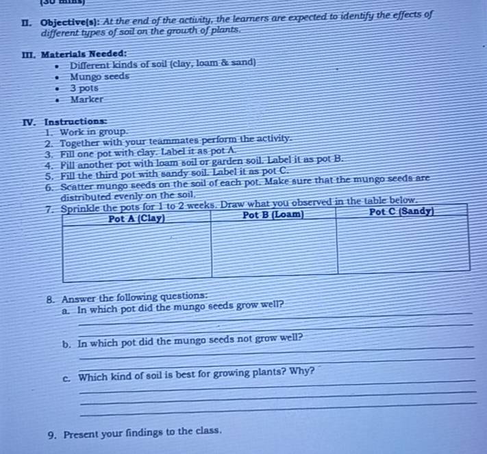 (30 mias) 
II. Objective(s): At the end of the activity, the learners are expected to identify the effects of 
different types of soil on the growth of plants. 
III. Materials Needed: 
Different kinds of soil (clay, loam & sand) 
Mungo seeds 
3 pots 
Marker 
IV. Instructions: 
1. Work in group 
2. Together with your teammates perform the activity. 
3. Fill one pot with clay. Label it as pot A 
4. Fill another pot with loam soil or garden soil. Label it as pot B. 
5. Fill the third pot with sandy soil. Label it as pot C. 
6. Scatter mungo seeds on the soil of each pot. Make sure that the mungo seeds are 
distributed evenly on the soil. 
the table below. 
8. Answer the following questions: 
_ 
a. In which pot did the mungo seeds grow well? 
_ 
_ 
b. In which pot did the mungo seeds not grow well? 
_ 
_ 
c. Which kind of soil is best for growing plants? Why? 
_ 
_ 
9. Present your findings to the class.