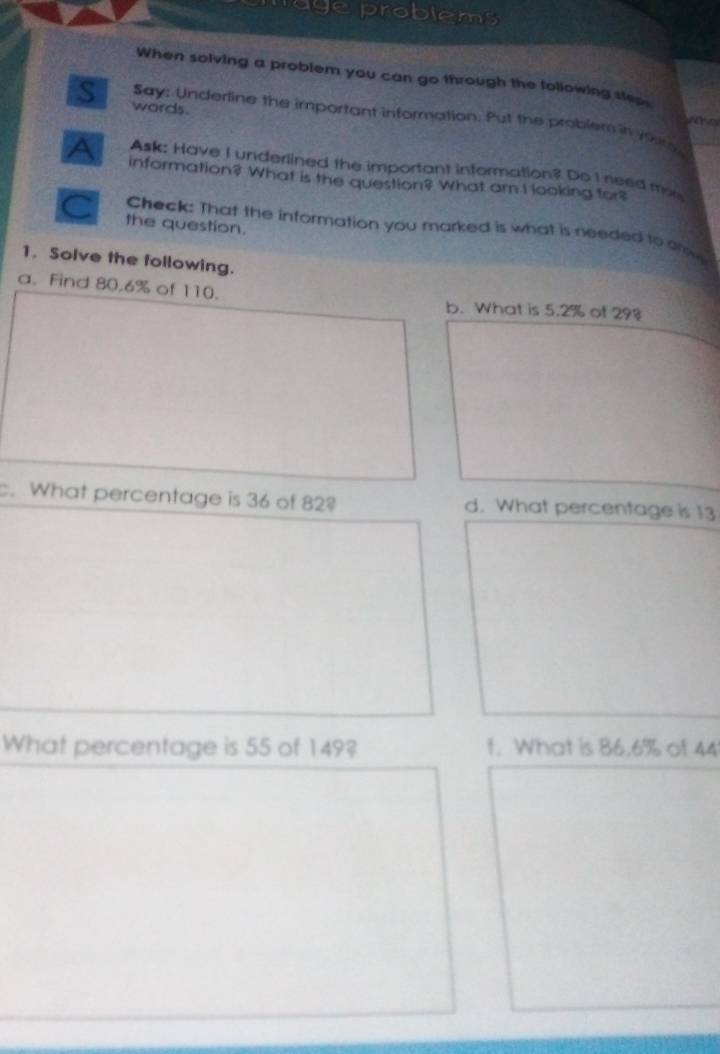 mag e problems 
When solving a problem you can go through the following steps 
S words. 
Say: Underline the important information. Put the problem in 19u15
Ask: Have I underlined the important information? Do I need mo 
A information? What is the question? What am I looking for? 
a the question. 
Check: That the information you marked is what is needed to anw 
1. Solve the following. 
a. Find 80.6% of 110. b. What is 5.2% of 298
c. What percentage is 36 of 82? d. What percentage is 13
What percentage is 55 of 149? f. What is 86.6% of 44